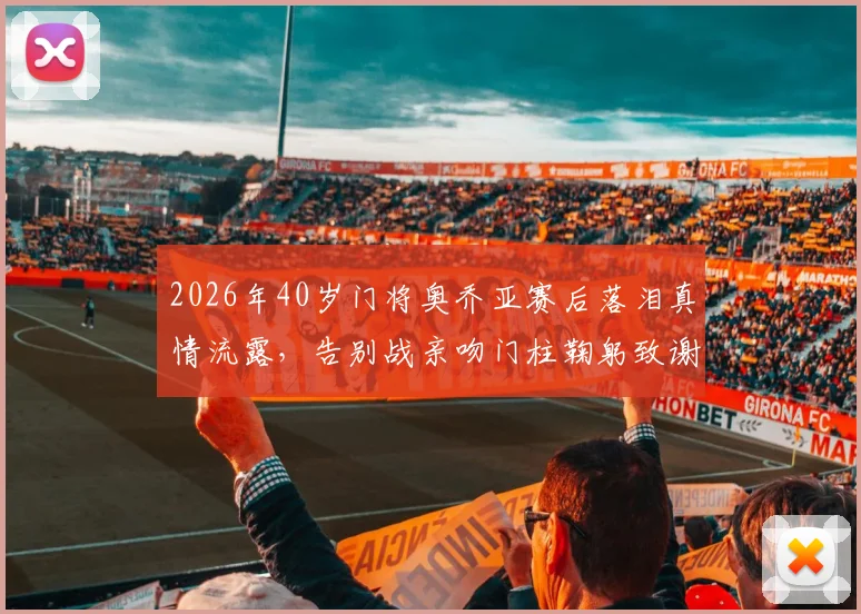 2026年40岁门将奥乔亚赛后落泪真情流露，告别战亲吻门柱鞠躬致谢引全网热议，这一幕为何如此动人？