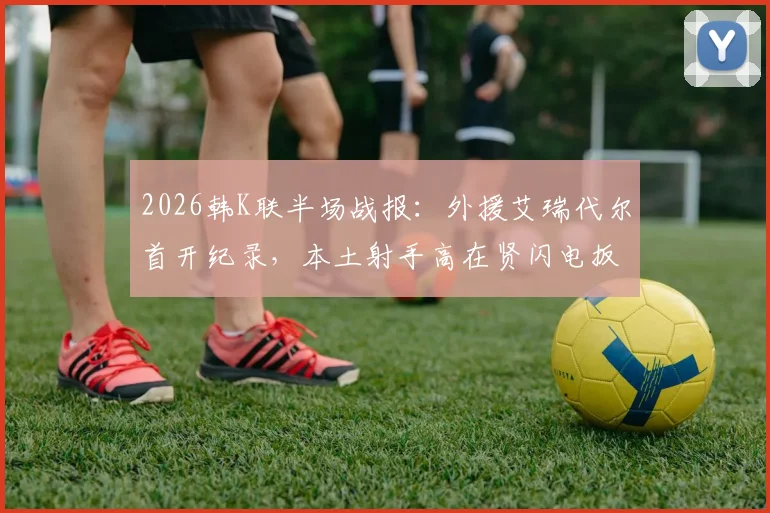 2026韩K联半场战报：外援艾瑞代尔首开纪录，本土射手高在贤闪电扳平，光州FC1-1金泉尚武