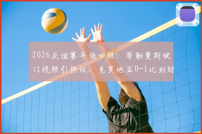 2026友谊赛半场回顾：蒂勒曼斯破门视频引热议，克罗地亚0-1比利时，莫德里奇半场数据如何？