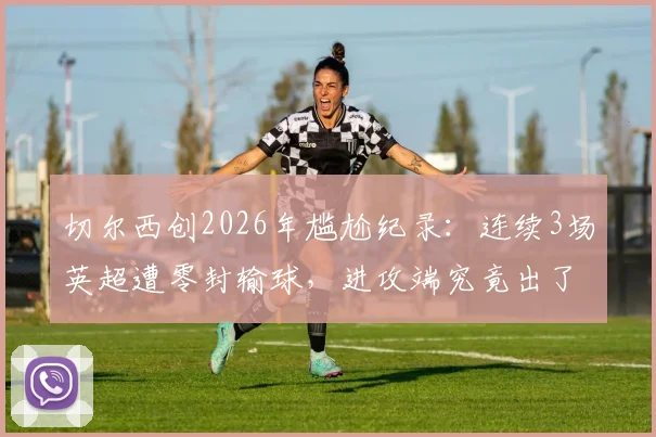 切尔西创2026年尴尬纪录：连续3场英超遭零封输球，进攻端究竟出了什么问题？