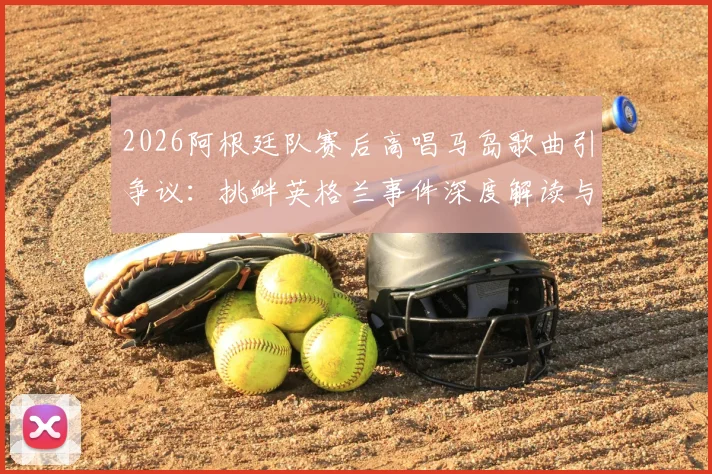 2026阿根廷队赛后高唱马岛歌曲引争议：挑衅英格兰事件深度解读与赛场政治影响分析