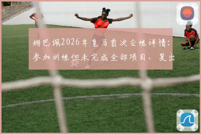 姆巴佩2026年皇马首次合练详情：参加训练但未完成全部项目，复出时间成疑