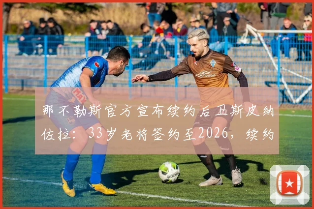 那不勒斯官方宣布续约后卫斯皮纳佐拉：33岁老将签约至2026，续约原因与新合同薪资解读