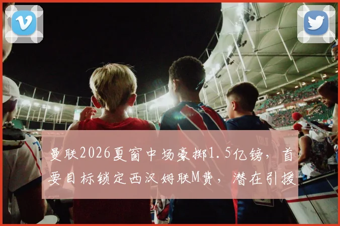 曼联2026夏窗中场豪掷1.5亿镑，首要目标锁定西汉姆联M费，潜在引援名单曝光