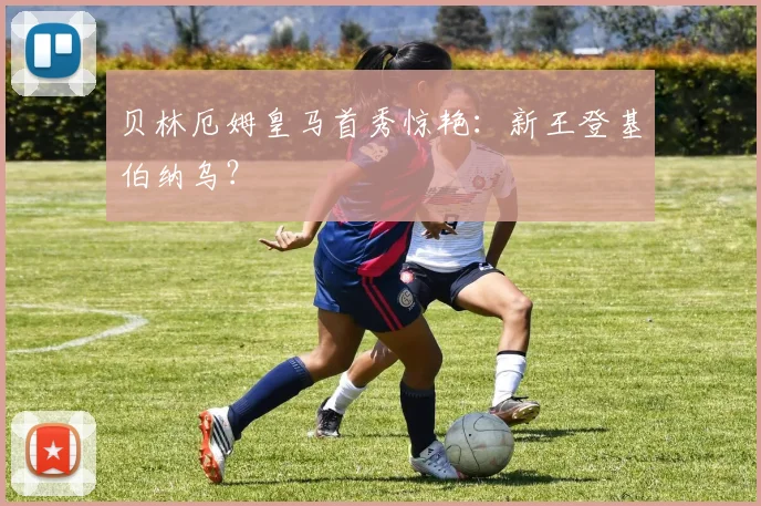 贝林厄姆皇马首秀惊艳：新王登基伯纳乌？