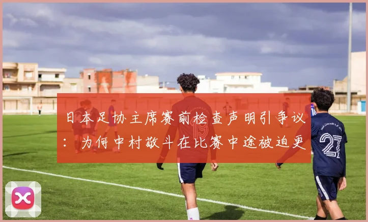 日本足协主席赛前检查声明引争议：为何中村敬斗在比赛中途被迫更换球袜？