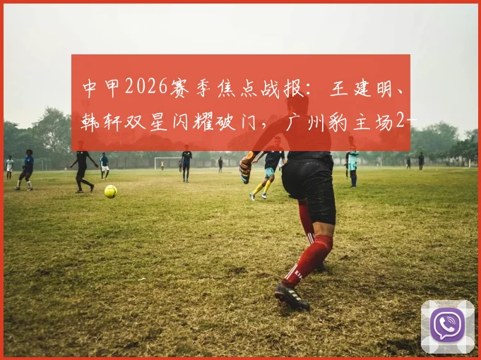 中甲2026赛季焦点战报：王建明、韩轩双星闪耀破门，广州豹主场2-1力克陕西联合，积分榜排名有何新变化？