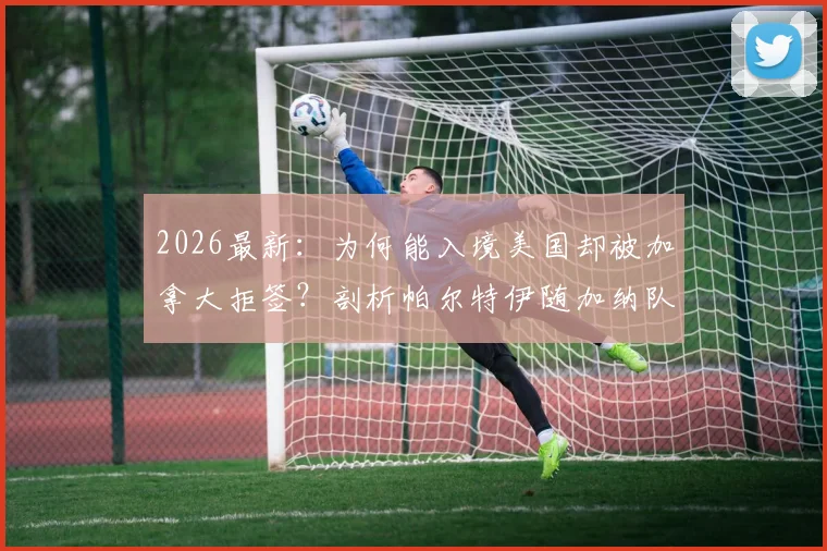 2026最新：为何能入境美国却被加拿大拒签？剖析帕尔特伊随加纳队落地美国背后的签证玄机