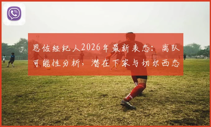 恩佐经纪人2026年最新表态：离队可能性分析，潜在下家与切尔西态度全解读