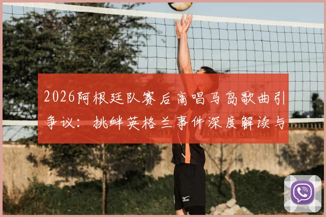 2026阿根廷队赛后高唱马岛歌曲引争议：挑衅英格兰事件深度解读与赛场政治影响分析