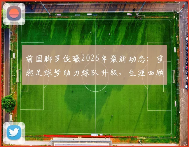前国脚罗俊曦2026年最新动态：重燃足球梦助力球队升级，生涯回顾与未来展望