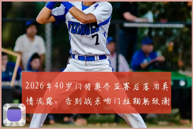 2026年40岁门将奥乔亚赛后落泪真情流露，告别战亲吻门柱鞠躬致谢引全网热议，这一幕为何如此动人？