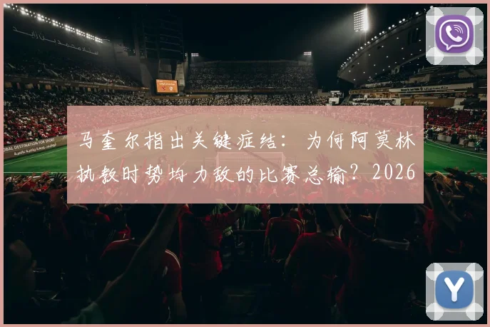马奎尔指出关键症结：为何阿莫林执教时势均力敌的比赛总输？2026年成绩单给出明确答案