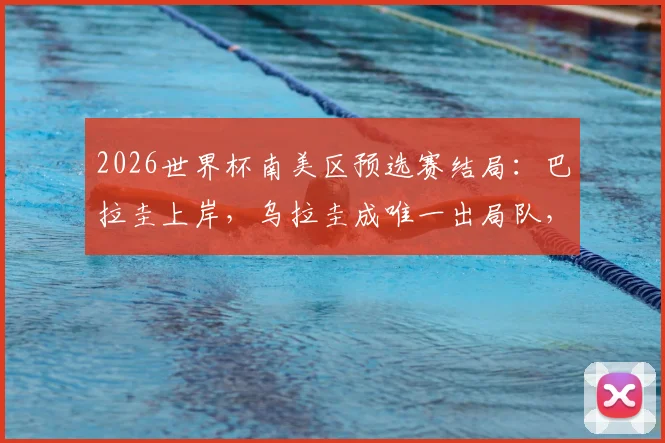 2026世界杯南美区预选赛结局：巴拉圭上岸，乌拉圭成唯一出局队，最新积分榜与格局解析
