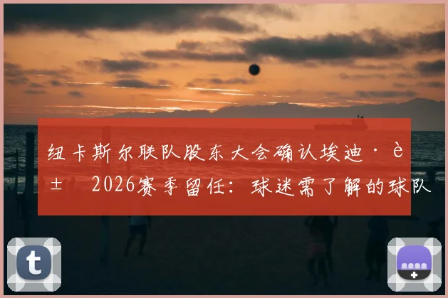 纽卡斯尔联队股东大会确认埃迪·豪2026赛季留任：球迷需了解的球队现状与未来关键点