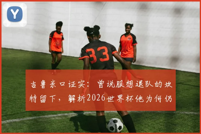 吉鲁亲口证实：曾说服想退队的坎特留下，解析2026世界杯他为何仍是法国队关键