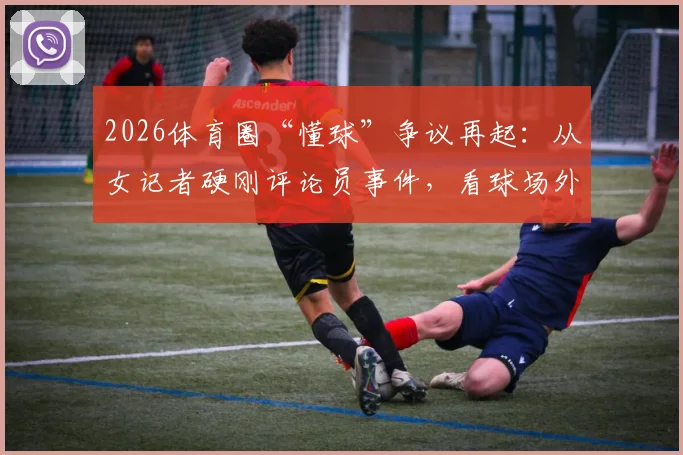 2026体育圈“懂球”争议再起：从女记者硬刚评论员事件，看球场外话语权与评判标准