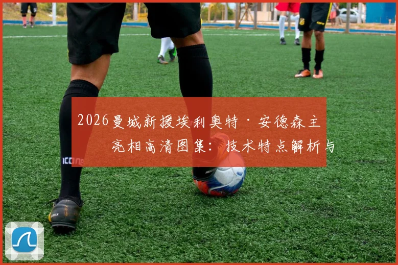 2026曼城新援埃利奥特·安德森主场亮相高清图集：技术特点解析与球迷评价，瓜帅为何选中他作为新核？