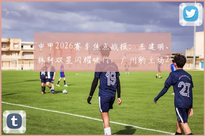 中甲2026赛季焦点战报：王建明、韩轩双星闪耀破门，广州豹主场2-1力克陕西联合，积分榜排名有何新变化？