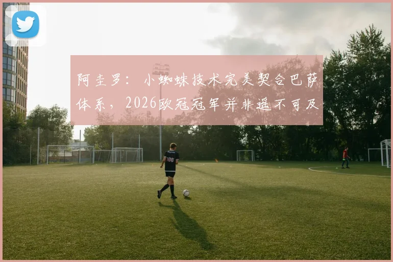 阿圭罗：小蜘蛛技术完美契合巴萨体系，2026欧冠冠军并非遥不可及，解析阿尔瓦雷斯未来前景