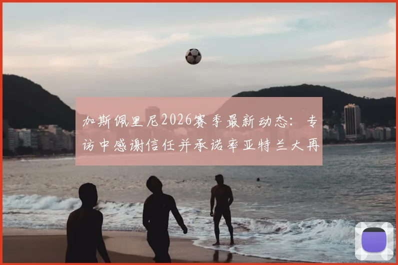 加斯佩里尼2026赛季最新动态：专访中感谢信任并承诺率亚特兰大再创佳绩