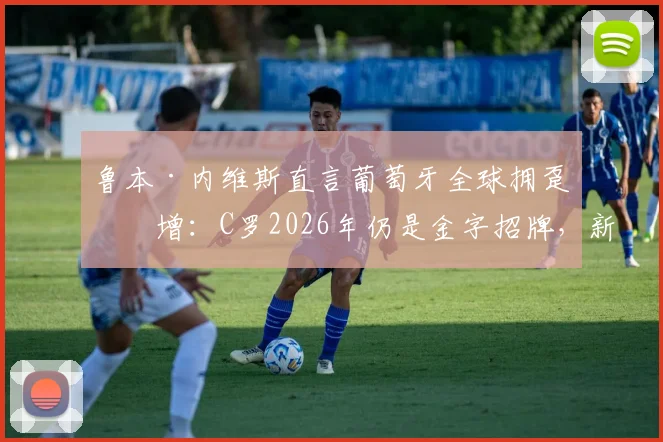 鲁本·内维斯直言葡萄牙全球拥趸激增：C罗2026年仍是金字招牌，新一代国脚如何受益？
