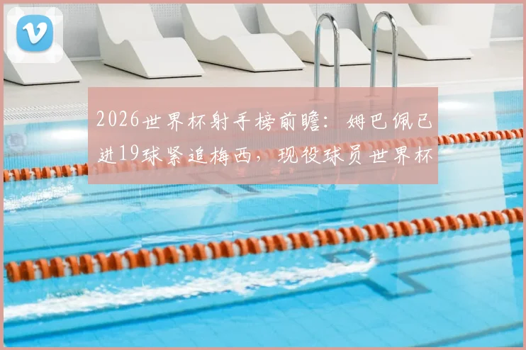 2026世界杯射手榜前瞻：姆巴佩已进19球紧追梅西，现役球员世界杯进球数据最新盘点