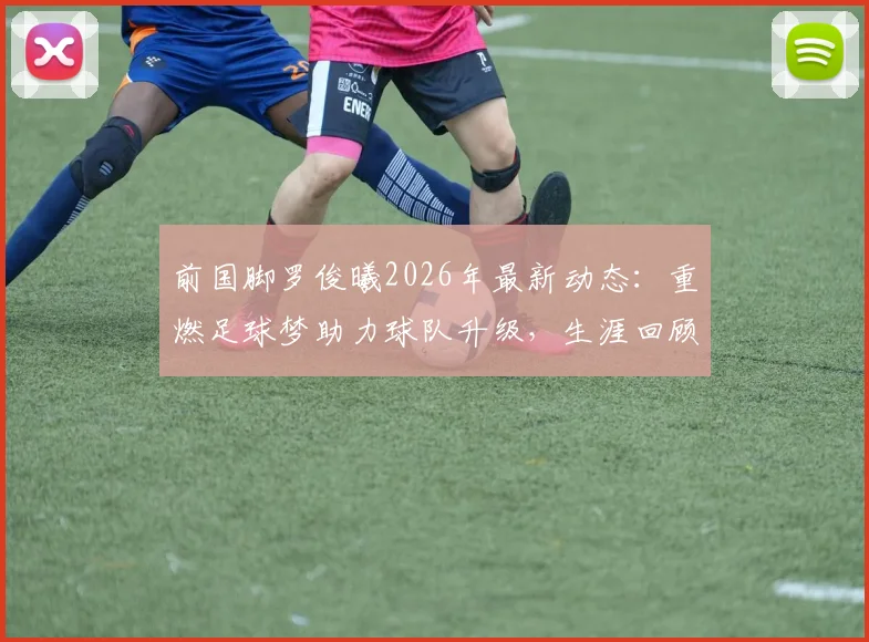前国脚罗俊曦2026年最新动态：重燃足球梦助力球队升级，生涯回顾与未来展望