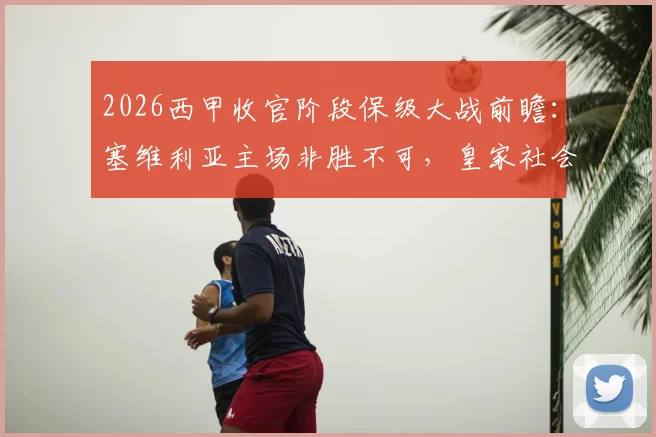 2026西甲收官阶段保级大战前瞻：塞维利亚主场非胜不可，皇家社会心态成最大变数