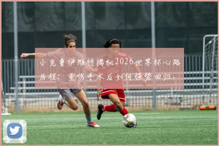 小克鲁伊维特揭秘2026世界杯心路历程：重伤手术后如何强势回归，无条件服从主帅战术安排背后的坚守