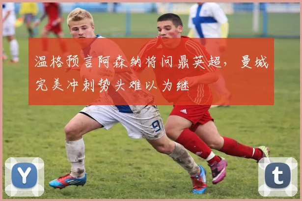 温格预言阿森纳将问鼎英超，曼城完美冲刺势头难以为继
