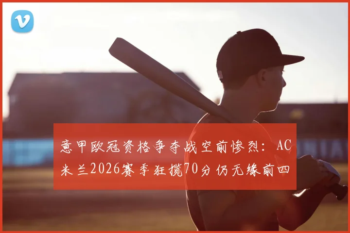意甲欧冠资格争夺战空前惨烈：AC米兰2026赛季狂揽70分仍无缘前四，历年积分线对比揭示残酷现实