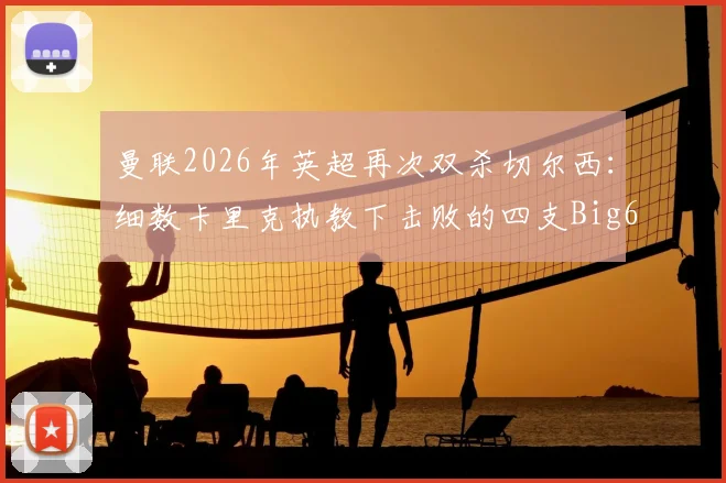 曼联2026年英超再次双杀切尔西：细数卡里克执教下击败的四支Big6球队与关键战役回顾