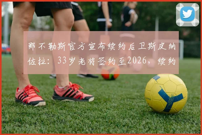 那不勒斯官方宣布续约后卫斯皮纳佐拉：33岁老将签约至2026，续约原因与新合同薪资解读