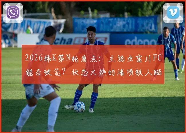 2026韩K第N轮看点：主场虫富川FC能否破荒？状态火热的浦项铁人瞄准客场抢分