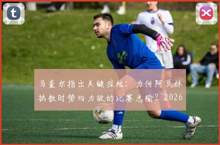 马奎尔指出关键症结：为何阿莫林执教时势均力敌的比赛总输？2026年成绩单给出明确答案