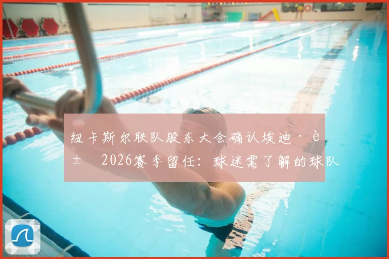 纽卡斯尔联队股东大会确认埃迪·豪2026赛季留任：球迷需了解的球队现状与未来关键点