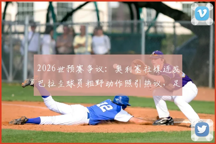 2026世预赛争议：奥利塞社媒连发巴拉圭球员粗野动作照引热议，足球比赛风格与裁判尺度再成焦点