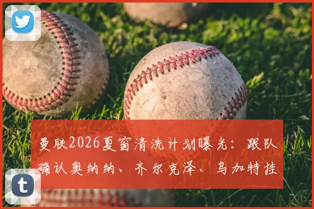 曼联2026夏窗清洗计划曝光：跟队确认奥纳纳、齐尔克泽、乌加特挂牌，标价均在两千万英镑上下