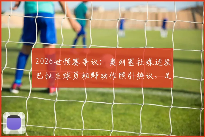 2026世预赛争议：奥利塞社媒连发巴拉圭球员粗野动作照引热议，足球比赛风格与裁判尺度再成焦点