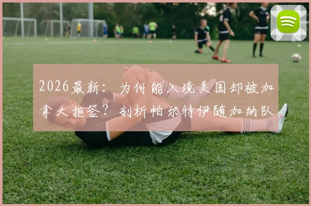 2026最新：为何能入境美国却被加拿大拒签？剖析帕尔特伊随加纳队落地美国背后的签证玄机