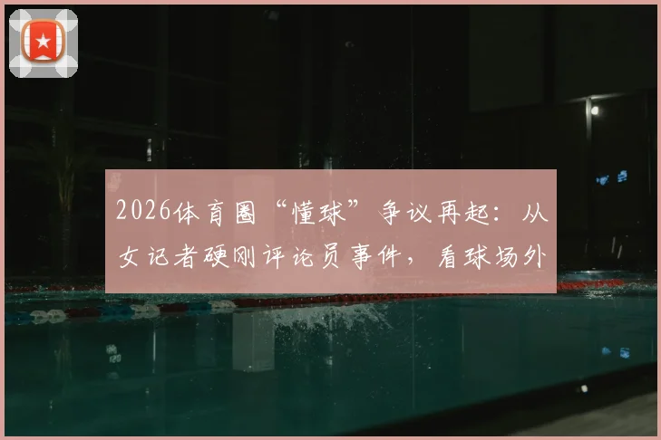 2026体育圈“懂球”争议再起：从女记者硬刚评论员事件，看球场外话语权与评判标准