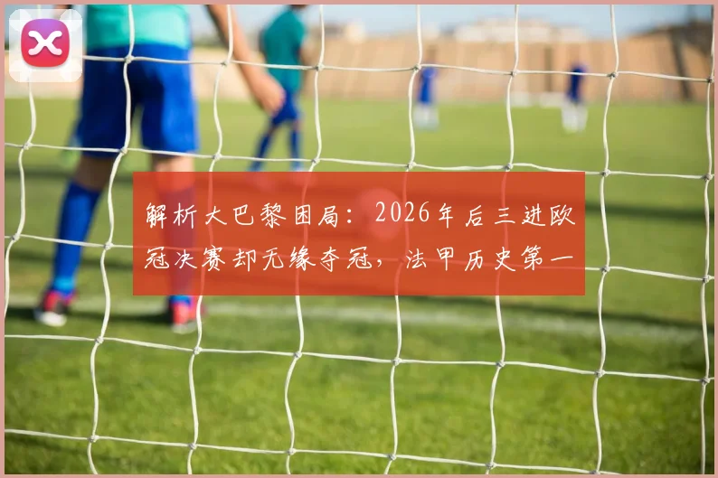 解析大巴黎困局：2026年后三进欧冠决赛却无缘夺冠，法甲历史第一为何难破魔咒？
