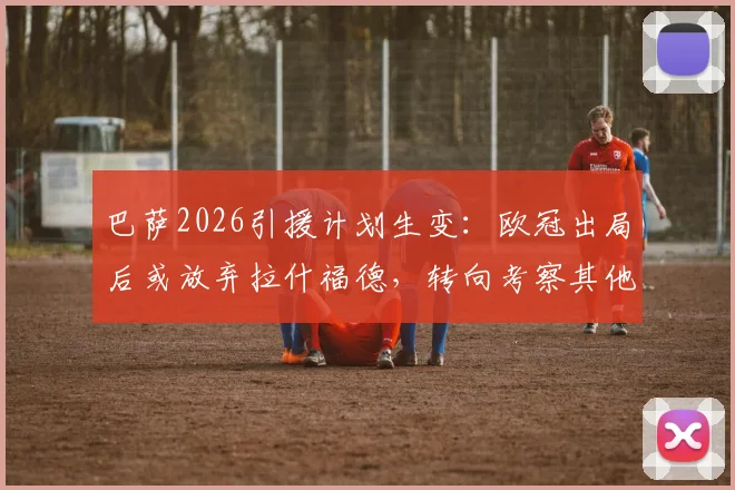 巴萨2026引援计划生变：欧冠出局后或放弃拉什福德，转向考察其他锋线目标