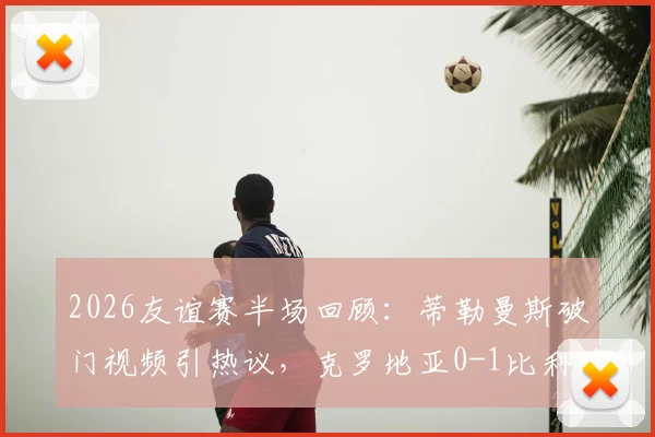 2026友谊赛半场回顾：蒂勒曼斯破门视频引热议，克罗地亚0-1比利时，莫德里奇半场数据如何？