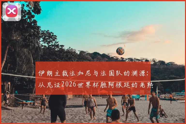 伊朗主裁法加尼与法国队的渊源：从见证2026世界杯胜阿根廷的老熟人说起，解读其执法法国队的历史比赛记录
